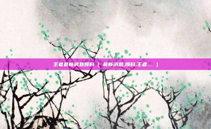 王者最新消息爆料 ( 最新消息,爆料,王者.... )