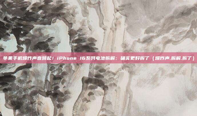 苹果手机爆炸声音频起！iPhone 16系列电池拆解：确实更好拆了（爆炸声.拆解.拆了）