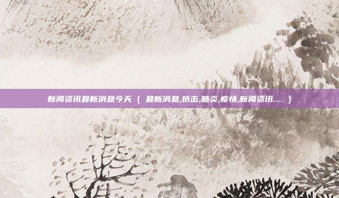 新闻资讯最新消息今天 ( 最新消息,抗击,肺炎,疫情,新闻资讯.... )