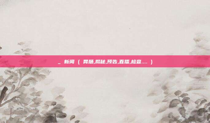 _ 新闻 ( 胃肠,揭秘,预告,直播,检查.... )