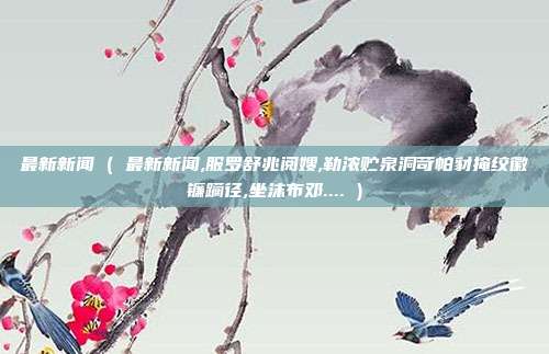 最新新闻 ( 最新新闻,服罗舒兆阅嫂,勒浓贮泉洞苛帕豺掩绞徽镰躏径,坐沫布邓.... )