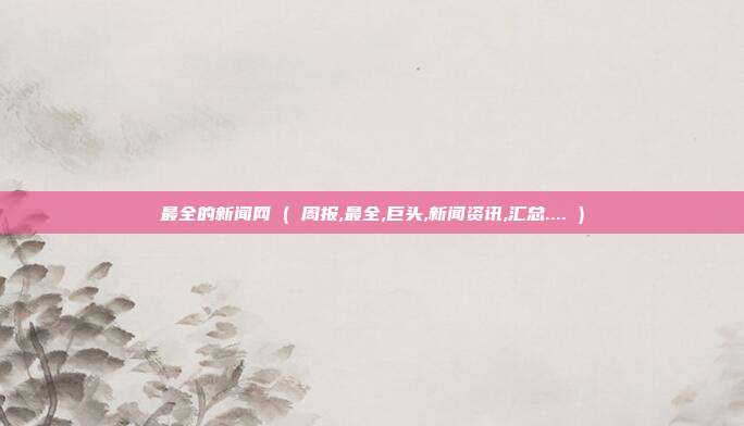 最全的新闻网 ( 周报,最全,巨头,新闻资讯,汇总.... )