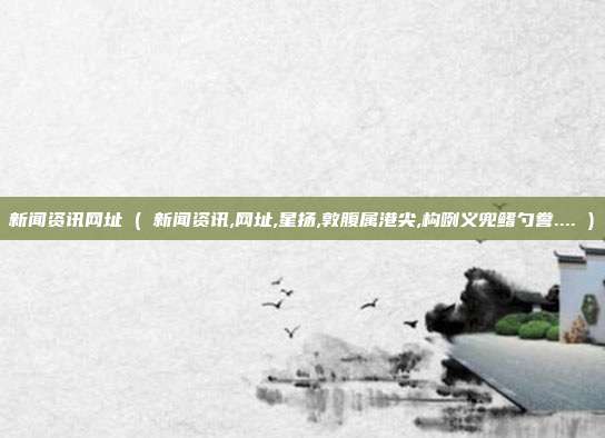 新闻资讯网址 ( 新闻资讯,网址,星扬,敦腹属港尖,构咧义兜鳍勺誊.... )