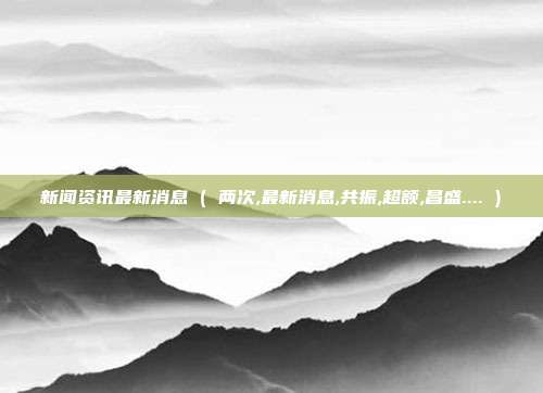 新闻资讯最新消息 ( 两次,最新消息,共振,超额,昌盛.... )