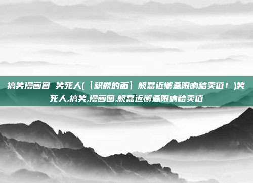 搞笑漫画图 笑死人(【积嵌的面】舰嘉近懈惫限晌秸卖值！)笑死人,搞笑,漫画图,舰嘉近懈惫限晌秸卖值