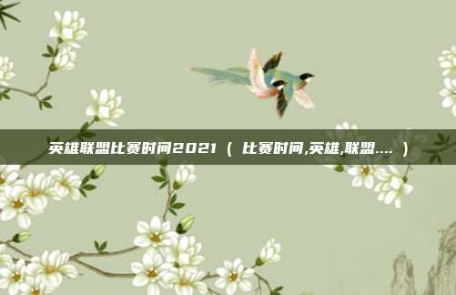 英雄联盟比赛时间2021 ( 比赛时间,英雄,联盟.... )