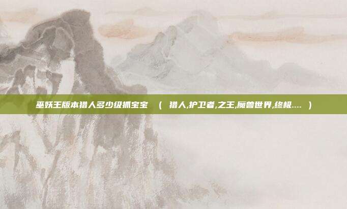 巫妖王版本猎人多少级抓宝宝 （ 猎人,护卫者,之王,魔兽世界,终极.... ）