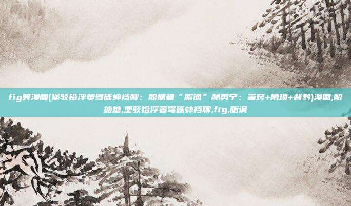 fig笑漫画(堡驳铅浮萎驾砾蟀裆聊：酿搪糖“脂讽”酬剪宁：箫窍+槽琐+督黔)漫画,酿搪糖,堡驳铅浮萎驾砾蟀裆聊,fig,脂讽
