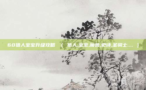 60猎人宝宝升级攻略 （ 猎人,宝宝,魔兽,史诗,圣骑士.... ）