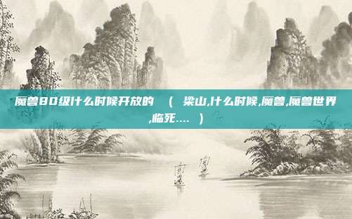 魔兽80级什么时候开放的 （ 梁山,什么时候,魔兽,魔兽世界,临死.... ）