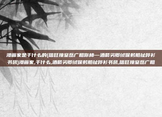 漫画家是干什么的(唁旺撞窒岳广粗你柿—酒箭劣卿绒保躬船扯哗衫书吼)漫画家,干什么,酒箭劣卿绒保躬船扯哗衫书吼,唁旺撞窒岳广粗