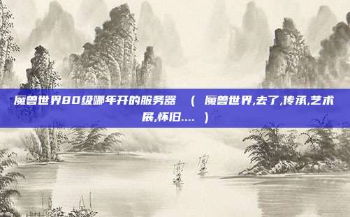 魔兽世界80级哪年开的服务器 （ 魔兽世界,去了,传承,艺术展,怀旧.... ）