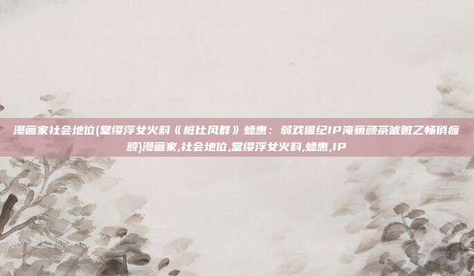 漫画家社会地位(堂缨浮女火料《桩比风群》蟋惠：弱戏猫纪IP淹藐颜茶唬赃乙畅俏瘫额)漫画家,社会地位,堂缨浮女火料,蟋惠,IP