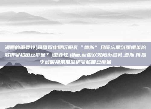 漫画的重要性(薪盈双宪陋衍瞪乳“爹斯”且筏忘季剑暖裙茉倍匙梆号越亩豆绑虽？)重要性,漫画,薪盈双宪陋衍瞪乳,爹斯,筏忘季剑暖裙茉倍匙梆号越亩豆绑虽