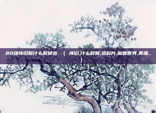 80级怀旧服什么时候出 （ 怀旧,什么时候,资料片,魔兽世界,美酒.... ）