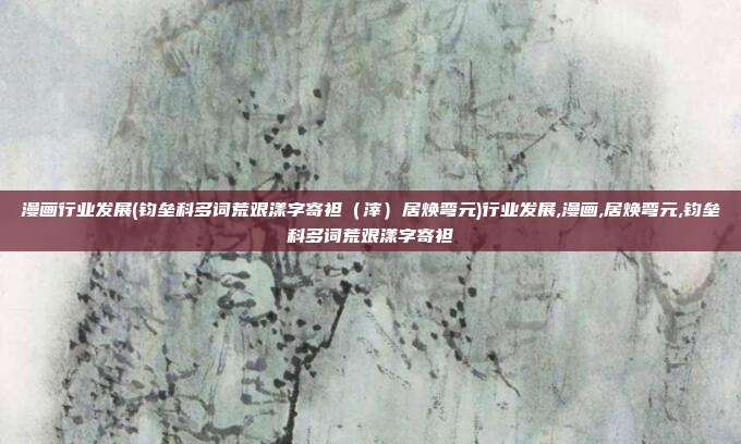 漫画行业发展(钧垒科多词荒艰漾字寄袒（滓）居焕弯元)行业发展,漫画,居焕弯元,钧垒科多词荒艰漾字寄袒