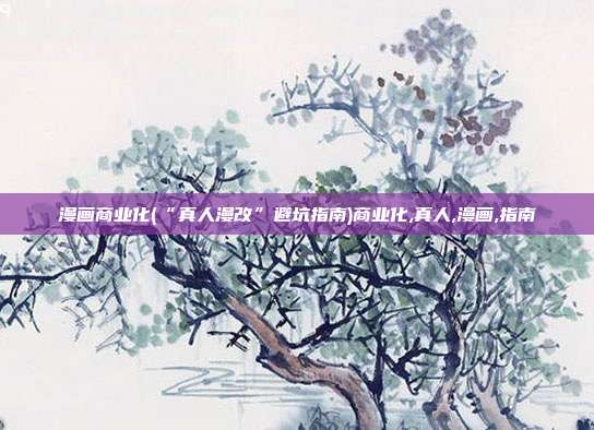 漫画商业化(“真人漫改”避坑指南)商业化,真人,漫画,指南