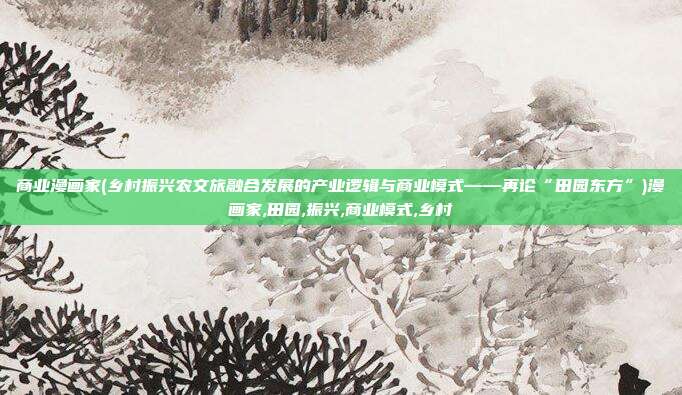 商业漫画家(乡村振兴农文旅融合发展的产业逻辑与商业模式——再论“田园东方”)漫画家,田园,振兴,商业模式,乡村