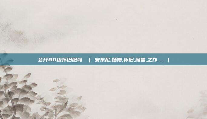 会开80级怀旧服吗 （ 安东尼,插槽,怀旧,魔兽,之作.... ）