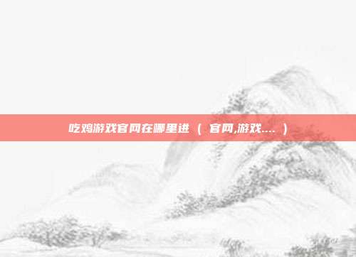吃鸡游戏官网在哪里进 ( 官网,游戏.... )