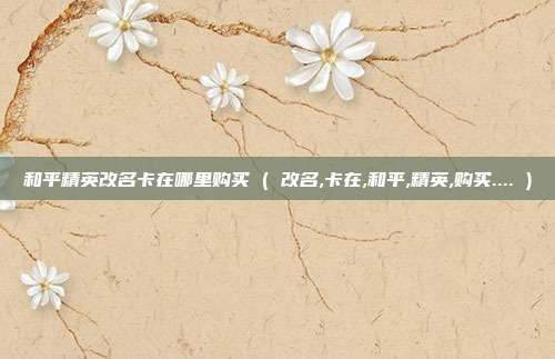 和平精英改名卡在哪里购买 ( 改名,卡在,和平,精英,购买.... )