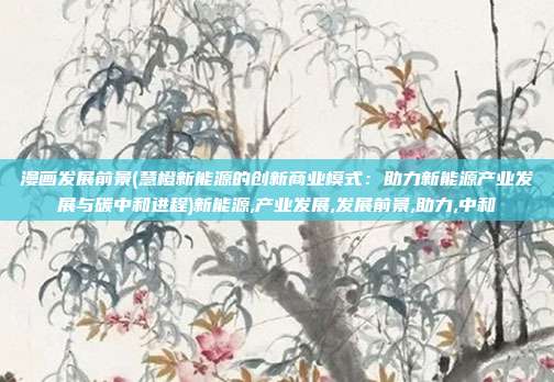 漫画发展前景(慧橙新能源的创新商业模式：助力新能源产业发展与碳中和进程)新能源,产业发展,发展前景,助力,中和