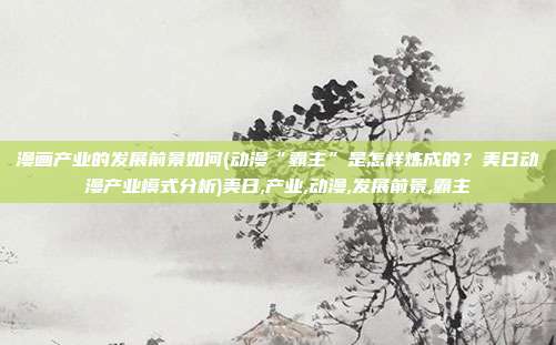 漫画产业的发展前景如何(动漫“霸主”是怎样炼成的?美日动漫产业模式分析)美日,产业,动漫,发展前景,霸主