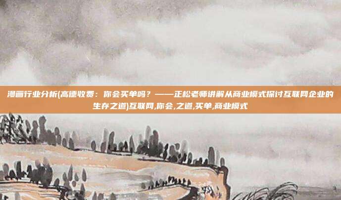 漫画行业分析(高德收费：你会买单吗？——正松老师讲解从商业模式探讨互联网企业的生存之道)互联网,你会,之道,买单,商业模式