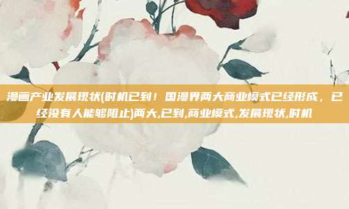 漫画产业发展现状(时机已到!国漫界两大商业模式已经形成,已经没有人能够阻止)两大,已到,商业模式,发展现状,时机