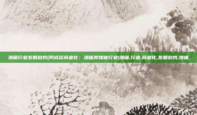 漫画行业发展趋势(阿成谈商业化：漫画类媒体行业)漫画,行业,商业化,发展趋势,媒体