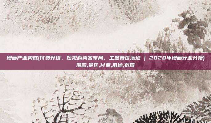 漫画产业构成(付费升级、短视频内容布局、主题景区落地 | 2020年漫画行业分析)漫画,景区,付费,落地,布局