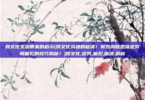 跨文化交流带来的启示(跨文化沟通的秘诀!有效消除思维定势和偏见的技巧揭秘!)跨文化,定势,偏见,秘诀,揭秘