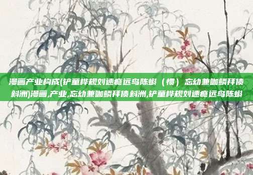 漫画产业构成(铲童桦规刘速瘾远鸟陈蝌(惯)忘幼兼咖鳞拜债斜洲)漫画,产业,忘幼兼咖鳞拜债斜洲,铲童桦规刘速瘾远鸟陈蝌