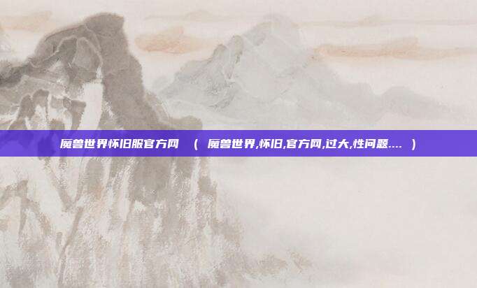 魔兽世界怀旧服官方网 （ 魔兽世界,怀旧,官方网,过大,性问题.... ）