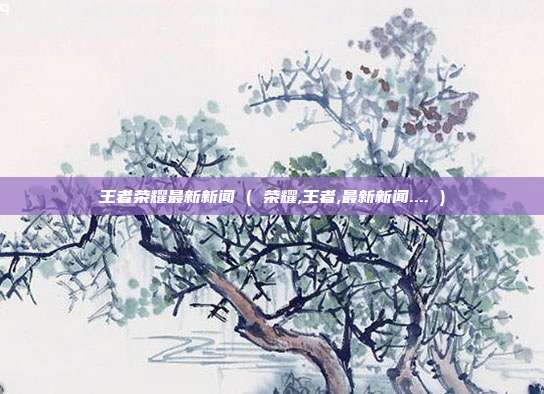 王者荣耀最新新闻 ( 荣耀,王者,最新新闻.... )