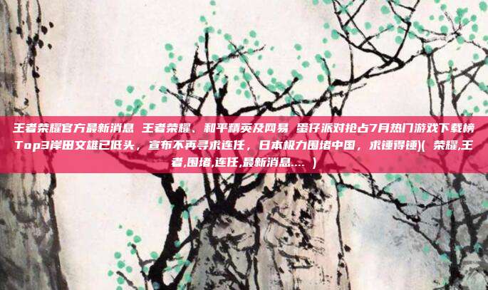 王者荣耀官方最新消息 王者荣耀、和平精英及网易 蛋仔派对抢占7月热门游戏下载榜Top3岸田文雄已低头，宣布不再寻求连任，日本极力围堵中国，求锤得锤)( 荣耀,王者,围堵,连任,最新消息.... )