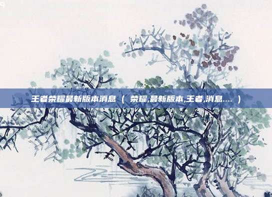 王者荣耀最新版本消息 ( 荣耀,最新版本,王者,消息.... )