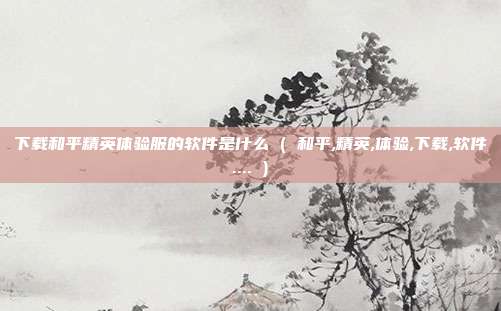 下载和平精英体验服的软件是什么 ( 和平,精英,体验,下载,软件.... )