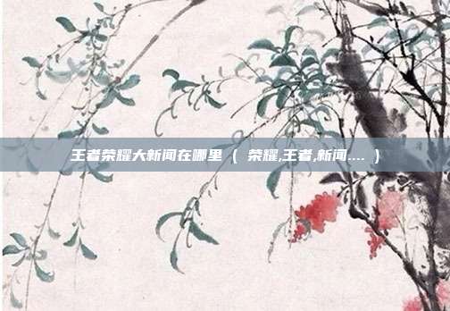 王者荣耀大新闻在哪里 ( 荣耀,王者,新闻.... )