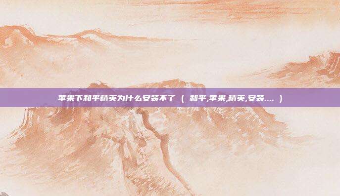 苹果下和平精英为什么安装不了 ( 和平,苹果,精英,安装.... )