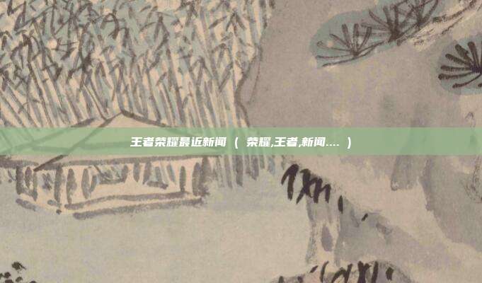 王者荣耀最近新闻 ( 荣耀,王者,新闻.... )