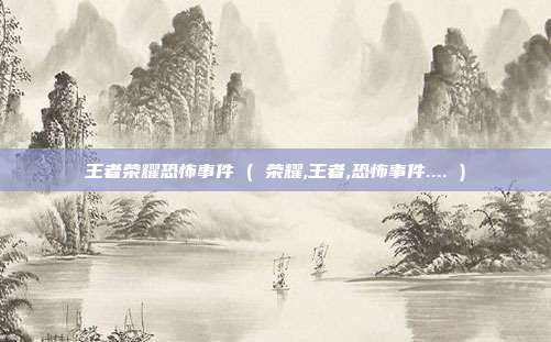王者荣耀恐怖事件 ( 荣耀,王者,恐怖事件.... )