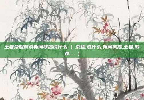 王者荣耀游戏新闻联播说什么 ( 荣耀,说什么,新闻联播,王者,游戏.... )