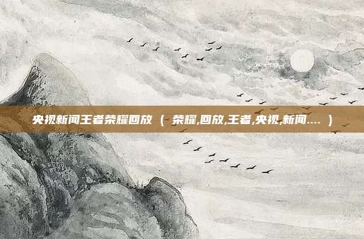 央视新闻王者荣耀回放 ( 荣耀,回放,王者,央视,新闻.... )