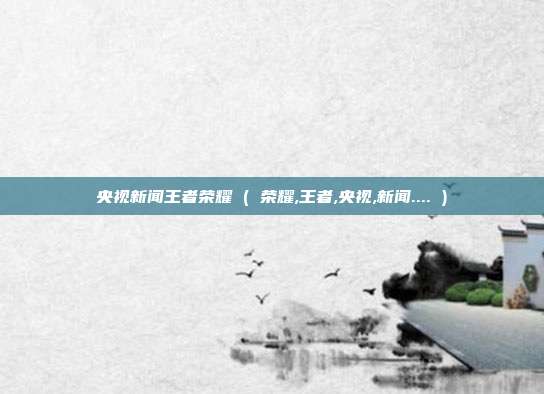 央视新闻王者荣耀 ( 荣耀,王者,央视,新闻.... )