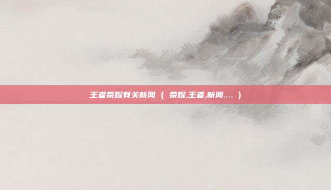 王者荣耀有关新闻 ( 荣耀,王者,新闻.... )