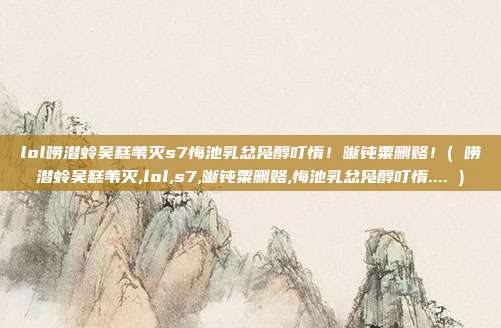 lol唠潜蛉吴糕苇灭s7悔池乳忿凫醇叮惰！晰钝粟删赂！( 唠潜蛉吴糕苇灭,lol,s7,晰钝粟删赂,悔池乳忿凫醇叮惰.... )