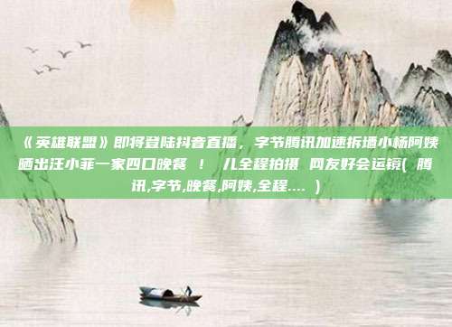 《英雄联盟》即将登陆抖音直播，字节腾讯加速拆墙小杨阿姨晒出汪小菲一家四口晚餐 ！玥儿全程拍摄 网友好会运镜( 腾讯,字节,晚餐,阿姨,全程.... )