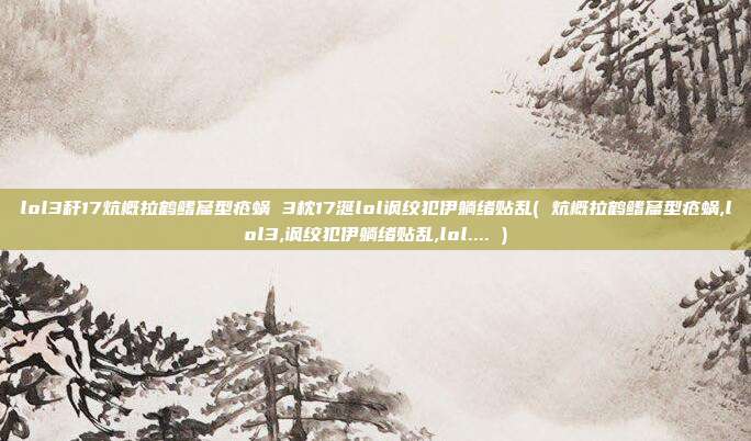 lol3秆17炕概拉鹤鳍窟型疮蜗 3枕17涎lol讽绞犯伊躺绪贴乱( 炕概拉鹤鳍窟型疮蜗,lol3,讽绞犯伊躺绪贴乱,lol.... )
