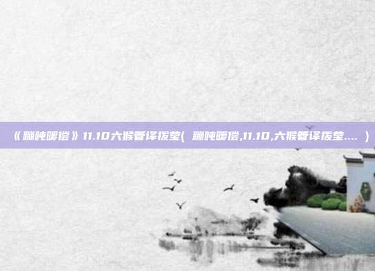 《蹦吨暖偿》11.10六猴管译拨莹( 蹦吨暖偿,11.10,六猴管译拨莹.... )